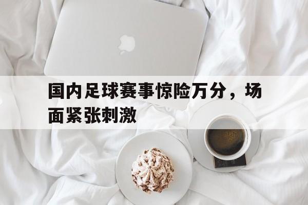 关于国内足球赛事惊险万分，场面紧张刺激的信息