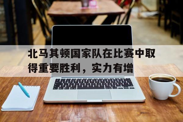 北马其顿国家队在比赛中取得重要胜利，实力有增(北马其顿2021战绩)