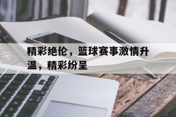 时时彩开奖直播-精彩绝伦，篮球赛事激情升温，精彩纷呈(精彩篮球比赛)