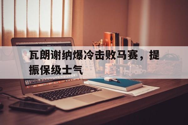 关于瓦朗谢纳爆冷击败马赛,提振保级士气的信息 关于瓦朗谢纳爆冷击败马赛,提振保级士气的信息